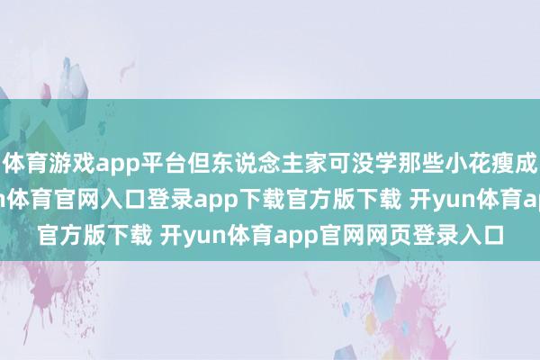 体育游戏app平台但东说念主家可没学那些小花瘦成纸片东说念主-开yun体育官网入口登录app下载官方版下载 开yun体育app官网网页登录入口