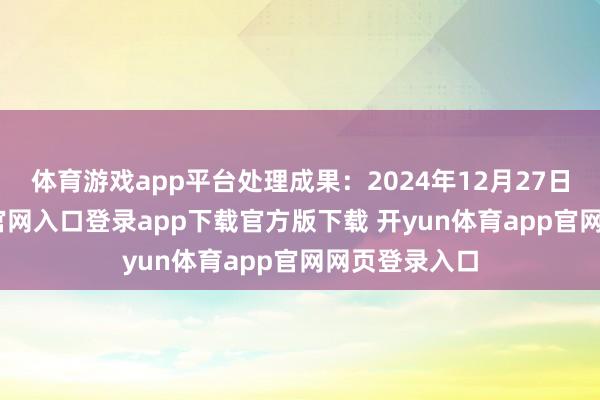体育游戏app平台处理成果：2024年12月27日-开yun体育官网入口登录app下载官方版下载 开yun体育app官网网页登录入口