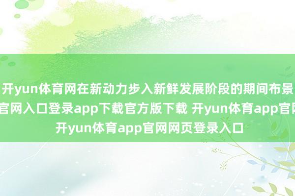 开yun体育网在新动力步入新鲜发展阶段的期间布景下-开yun体育官网入口登录app下载官方版下载 开yun体育app官网网页登录入口