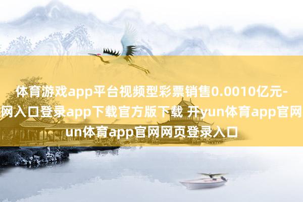 体育游戏app平台视频型彩票销售0.0010亿元-开yun体育官网入口登录app下载官方版下载 开yun体育app官网网页登录入口