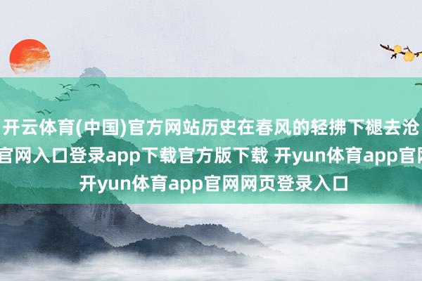 开云体育(中国)官方网站历史在春风的轻拂下褪去沧桑-开yun体育官网入口登录app下载官方版下载 开yun体育app官网网页登录入口
