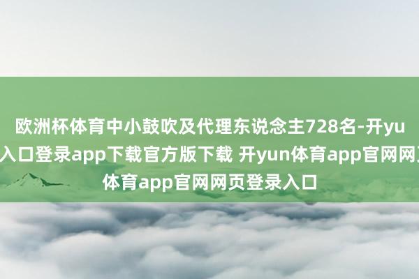 欧洲杯体育中小鼓吹及代理东说念主728名-开yun体育官网入口登录app下载官方版下载 开yun体育app官网网页登录入口