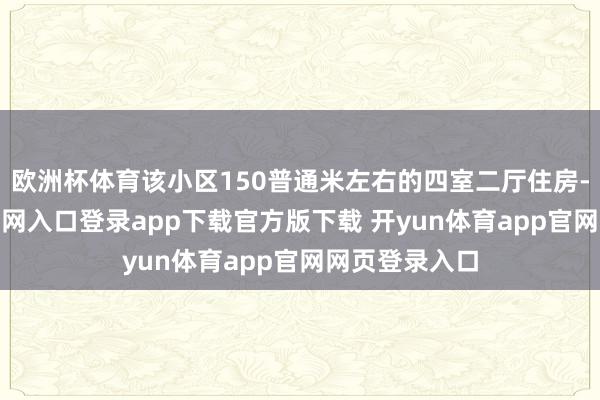 欧洲杯体育该小区150普通米左右的四室二厅住房-开yun体育官网入口登录app下载官方版下载 开yun体育app官网网页登录入口