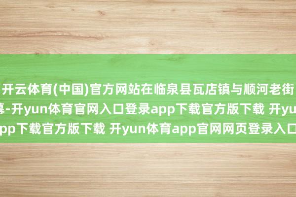 开云体育(中国)官方网站在临泉县瓦店镇与顺河老街两大会场同步拉开帷幕-开yun体育官网入口登录app下载官方版下载 开yun体育app官网网页登录入口