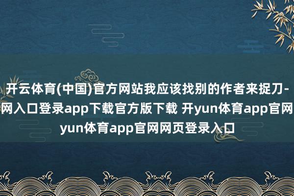 开云体育(中国)官方网站我应该找别的作者来捉刀-开yun体育官网入口登录app下载官方版下载 开yun体育app官网网页登录入口