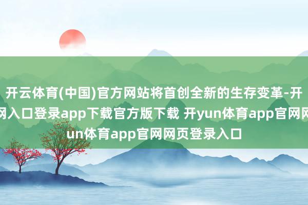 开云体育(中国)官方网站将首创全新的生存变革-开yun体育官网入口登录app下载官方版下载 开yun体育app官网网页登录入口