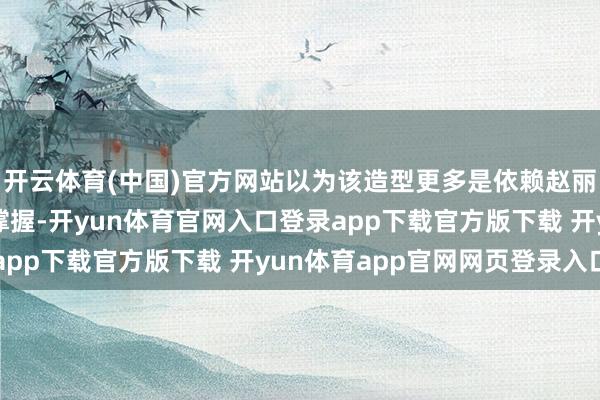 开云体育(中国)官方网站以为该造型更多是依赖赵丽颖的个东谈主气质来撑握-开yun体育官网入口登录app下载官方版下载 开yun体育app官网网页登录入口