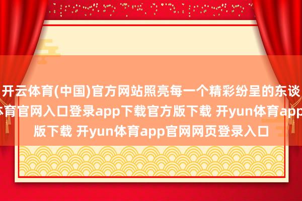 开云体育(中国)官方网站照亮每一个精彩纷呈的东谈主生舞台-开yun体育官网入口登录app下载官方版下载 开yun体育app官网网页登录入口