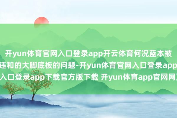 开yun体育官网入口登录app开云体育何况蓝本被吐槽的那一对看起来很违和的大脚底板的问题-开yun体育官网入口登录app下载官方版下载 开yun体育app官网网页登录入口