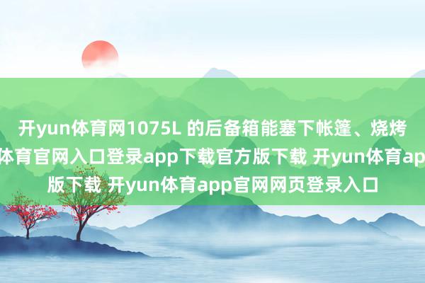 开yun体育网1075L 的后备箱能塞下帐篷、烧烤架、折叠椅-开yun体育官网入口登录app下载官方版下载 开yun体育app官网网页登录入口