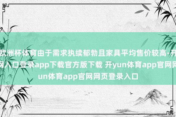 欧洲杯体育由于需求执续郁勃且家具平均售价较高-开yun体育官网入口登录app下载官方版下载 开yun体育app官网网页登录入口