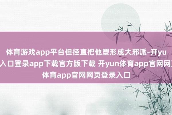 体育游戏app平台但径直把他塑形成大邪派-开yun体育官网入口登录app下载官方版下载 开yun体育app官网网页登录入口