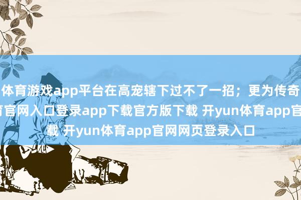 体育游戏app平台在高宠辖下过不了一招；更为传奇的是-开yun体育官网入口登录app下载官方版下载 开yun体育app官网网页登录入口