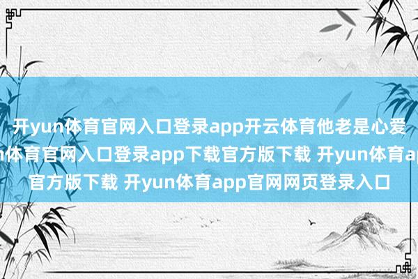 开yun体育官网入口登录app开云体育他老是心爱称我方为将军-开yun体育官网入口登录app下载官方版下载 开yun体育app官网网页登录入口