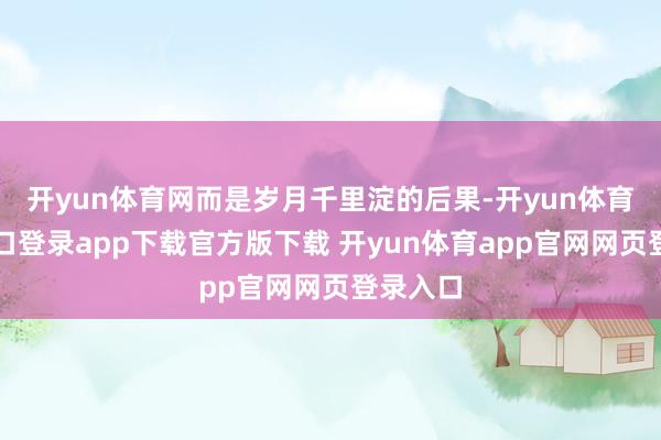 开yun体育网而是岁月千里淀的后果-开yun体育官网入口登录app下载官方版下载 开yun体育app官网网页登录入口