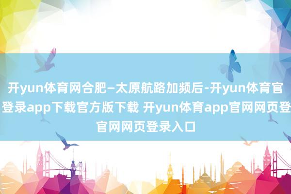 开yun体育网合肥—太原航路加频后-开yun体育官网入口登录app下载官方版下载 开yun体育app官网网页登录入口