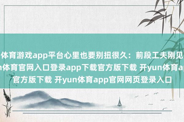 体育游戏app平台心里也要别扭很久：前段工夫刚见过一个一又友-开yun体育官网入口登录app下载官方版下载 开yun体育app官网网页登录入口