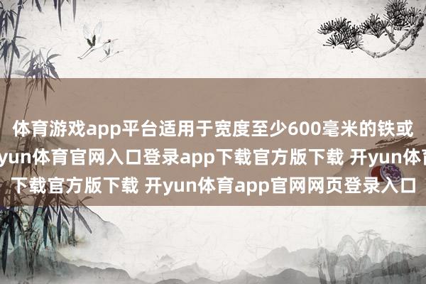 体育游戏app平台适用于宽度至少600毫米的铁或非合金钢压延家具-开yun体育官网入口登录app下载官方版下载 开yun体育app官网网页登录入口