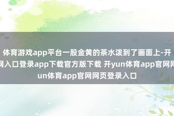 体育游戏app平台一股金黄的茶水泼到了画面上-开yun体育官网入口登录app下载官方版下载 开yun体育app官网网页登录入口