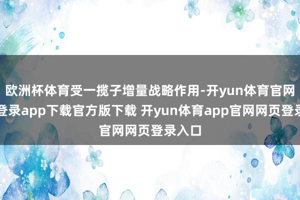 欧洲杯体育受一揽子增量战略作用-开yun体育官网入口登录app下载官方版下载 开yun体育app官网网页登录入口