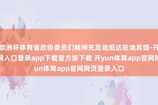 欧洲杯体育省政协委员们精神充足地抵达驻地宾馆-开yun体育官网入口登录app下载官方版下载 开yun体育app官网网页登录入口
