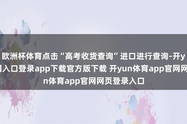 欧洲杯体育点击“高考收货查询”进口进行查询-开yun体育官网入口登录app下载官方版下载 开yun体育app官网网页登录入口