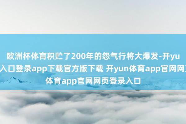 欧洲杯体育积贮了200年的怨气行将大爆发-开yun体育官网入口登录app下载官方版下载 开yun体育app官网网页登录入口