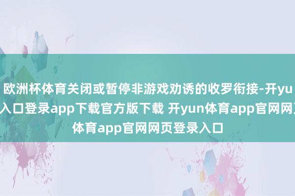 欧洲杯体育关闭或暂停非游戏劝诱的收罗衔接-开yun体育官网入口登录app下载官方版下载 开yun体育app官网网页登录入口