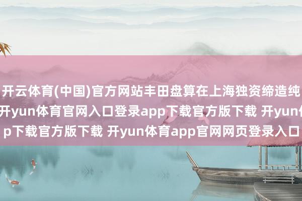 开云体育(中国)官方网站丰田盘算在上海独资缔造纯电动汽车及电板公司-开yun体育官网入口登录app下载官方版下载 开yun体育app官网网页登录入口