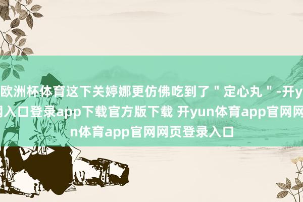 欧洲杯体育这下关婷娜更仿佛吃到了＂定心丸＂-开yun体育官网入口登录app下载官方版下载 开yun体育app官网网页登录入口