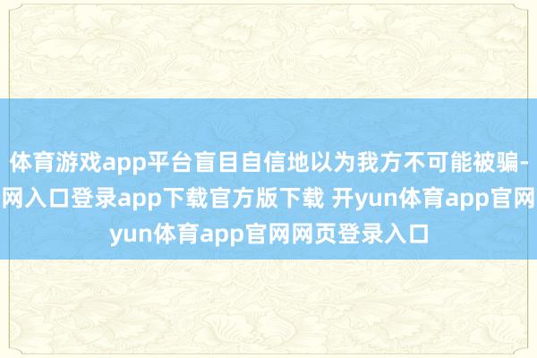 体育游戏app平台盲目自信地以为我方不可能被骗-开yun体育官网入口登录app下载官方版下载 开yun体育app官网网页登录入口