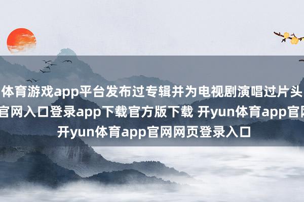 体育游戏app平台发布过专辑并为电视剧演唱过片头曲-开yun体育官网入口登录app下载官方版下载 开yun体育app官网网页登录入口