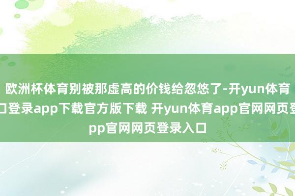 欧洲杯体育别被那虚高的价钱给忽悠了-开yun体育官网入口登录app下载官方版下载 开yun体育app官网网页登录入口