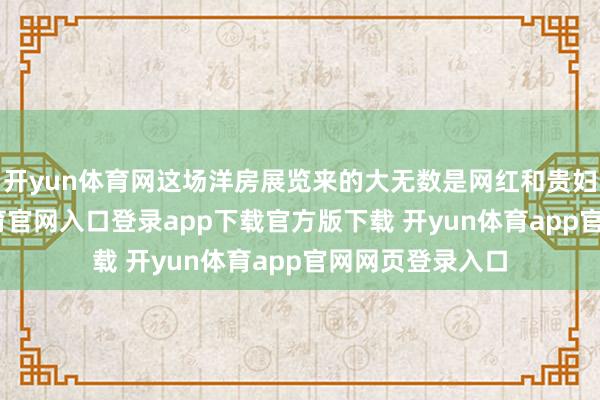 开yun体育网这场洋房展览来的大无数是网红和贵妇名媛-开yun体育官网入口登录app下载官方版下载 开yun体育app官网网页登录入口