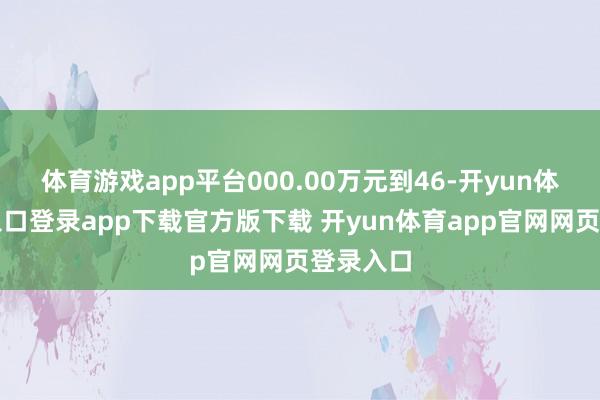 体育游戏app平台000.00万元到46-开yun体育官网入口登录app下载官方版下载 开yun体育app官网网页登录入口