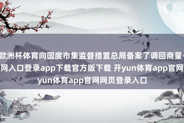 欧洲杯体育向国度市集监督措置总局备案了调回商量-开yun体育官网入口登录app下载官方版下载 开yun体育app官网网页登录入口
