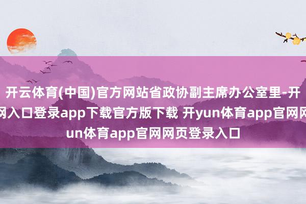 开云体育(中国)官方网站省政协副主席办公室里-开yun体育官网入口登录app下载官方版下载 开yun体育app官网网页登录入口