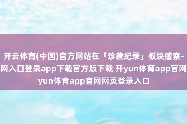 开云体育(中国)官方网站在「珍藏纪录」板块稽察-开yun体育官网入口登录app下载官方版下载 开yun体育app官网网页登录入口