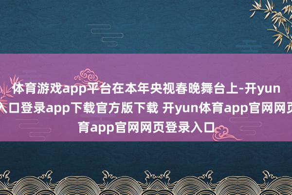 体育游戏app平台在本年央视春晚舞台上-开yun体育官网入口登录app下载官方版下载 开yun体育app官网网页登录入口