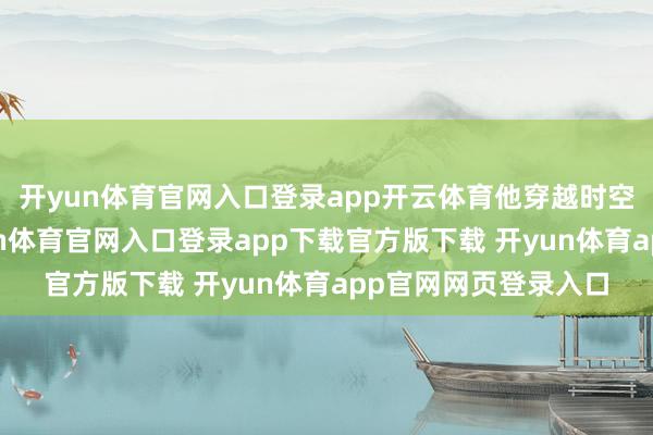 开yun体育官网入口登录app开云体育他穿越时空与林则徐再会-开yun体育官网入口登录app下载官方版下载 开yun体育app官网网页登录入口