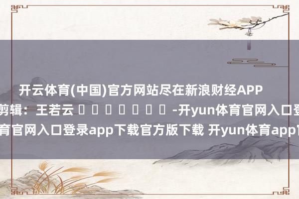 开云体育(中国)官方网站尽在新浪财经APP            						遭殃剪辑：王若云 							-开yun体育官网入口登录app下载官方版下载 开yun体育app官网网页登录入口