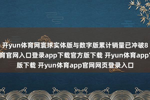 开yun体育网寰球实体版与数字版累计销量已冲破890万份-开yun体育官网入口登录app下载官方版下载 开yun体育app官网网页登录入口