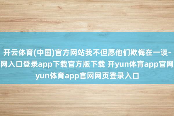 开云体育(中国)官方网站我不但愿他们欺侮在一谈-开yun体育官网入口登录app下载官方版下载 开yun体育app官网网页登录入口