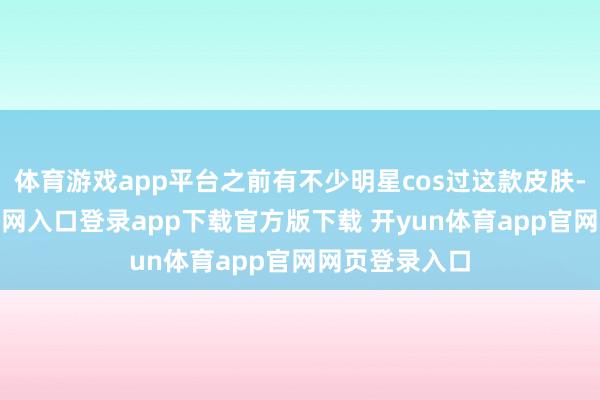 体育游戏app平台之前有不少明星cos过这款皮肤-开yun体育官网入口登录app下载官方版下载 开yun体育app官网网页登录入口