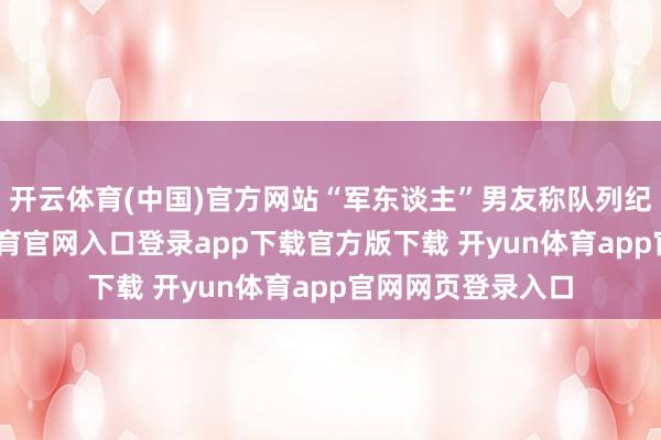 开云体育(中国)官方网站“军东谈主”男友称队列纪律太严-开yun体育官网入口登录app下载官方版下载 开yun体育app官网网页登录入口