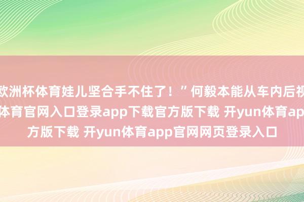 欧洲杯体育娃儿坚合手不住了！”何毅本能从车内后视镜看了一眼-开yun体育官网入口登录app下载官方版下载 开yun体育app官网网页登录入口