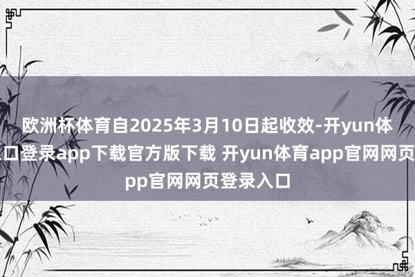 欧洲杯体育自2025年3月10日起收效-开yun体育官网入口登录app下载官方版下载 开yun体育app官网网页登录入口