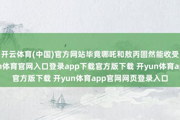 开云体育(中国)官方网站毕竟哪吒和敖丙固然能收受天元鼎的能量-开yun体育官网入口登录app下载官方版下载 开yun体育app官网网页登录入口