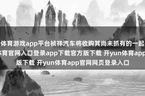 体育游戏app平台祯祥汽车将收购其尚未抓有的一起极氪股份-开yun体育官网入口登录app下载官方版下载 开yun体育app官网网页登录入口