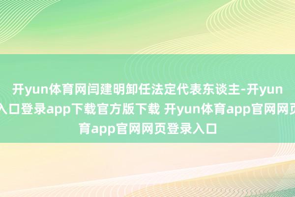 开yun体育网闫建明卸任法定代表东谈主-开yun体育官网入口登录app下载官方版下载 开yun体育app官网网页登录入口